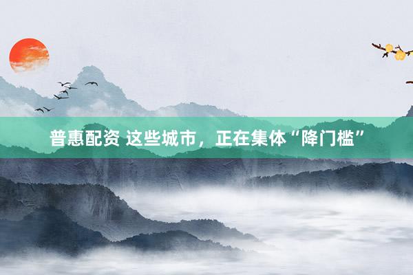 普惠配资 这些城市，正在集体“降门槛”