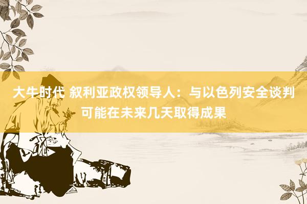 大牛时代 叙利亚政权领导人：与以色列安全谈判可能在未来几天取得成果