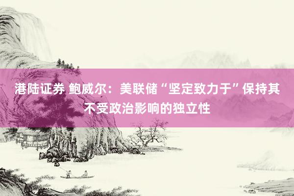 港陆证券 鲍威尔：美联储“坚定致力于”保持其不受政治影响的独立性