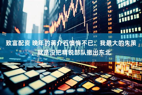 致富配资 晚年的蒋介石懊悔不已：我最大的失策，就是没把精锐部队撤出东北
