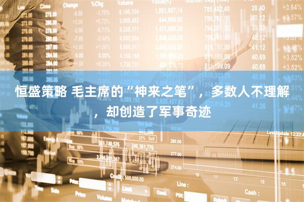 恒盛策略 毛主席的“神来之笔”，多数人不理解，却创造了军事奇迹