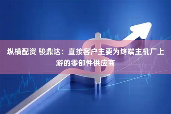 纵横配资 骏鼎达：直接客户主要为终端主机厂上游的零部件供应商