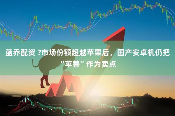 蓝乔配资 ?市场份额超越苹果后，国产安卓机仍把“苹替”作为卖点