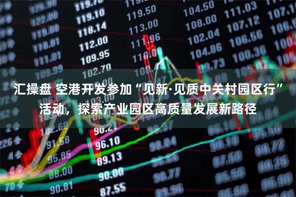 汇操盘 空港开发参加“见新·见质中关村园区行”活动，探索产业园区高质量发展新路径