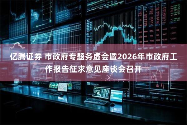 亿腾证券 市政府专题务虚会暨2026年市政府工作报告征求意见座谈会召开