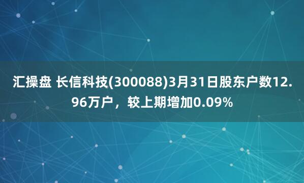 汇操盘 长信科技(300088)3月31日股东户数12.96万户，较上期增加0.09%
