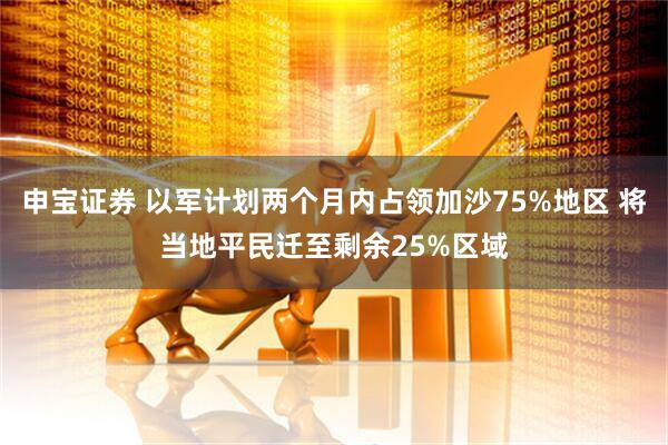 申宝证券 以军计划两个月内占领加沙75%地区 将当地平民迁至剩余25%区域