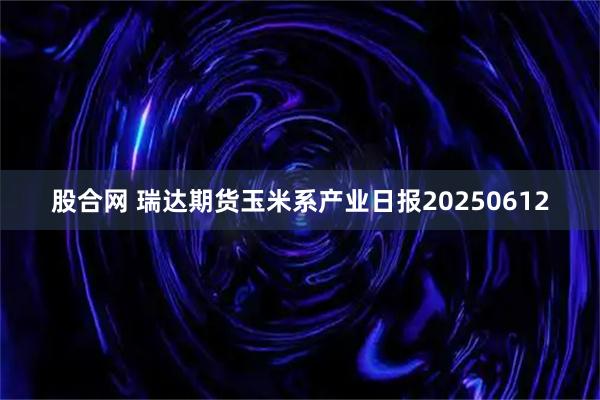 股合网 瑞达期货玉米系产业日报20250612