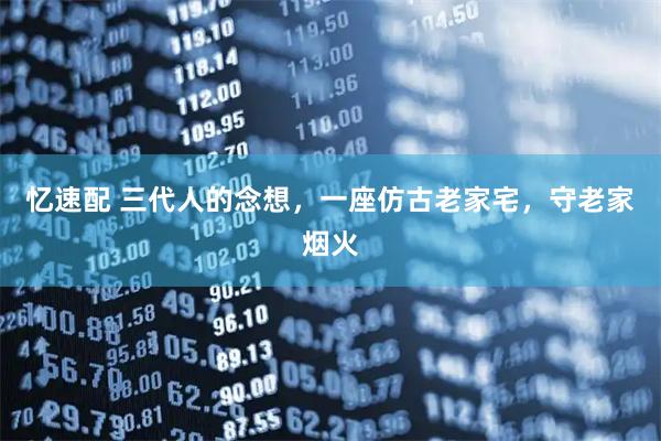 忆速配 三代人的念想，一座仿古老家宅，守老家烟火