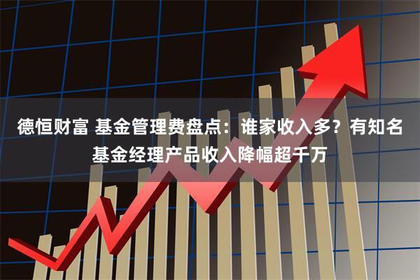 德恒财富 基金管理费盘点：谁家收入多？有知名基金经理产品收入降幅超千万