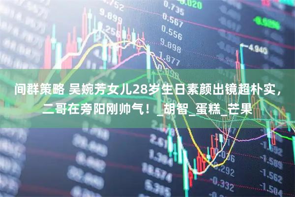 间群策略 吴婉芳女儿28岁生日素颜出镜超朴实，二哥在旁阳刚帅气！_胡智_蛋糕_芒果