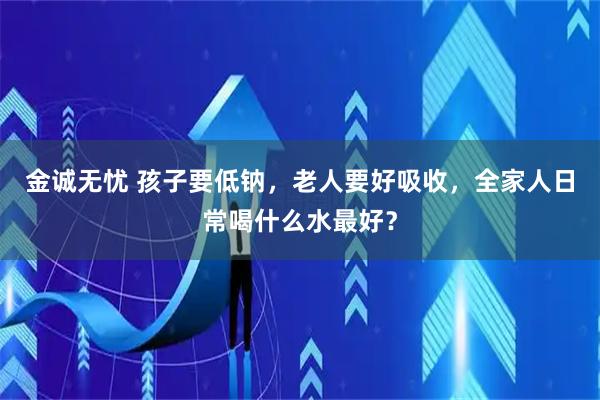 金诚无忧 孩子要低钠，老人要好吸收，全家人日常喝什么水最好？
